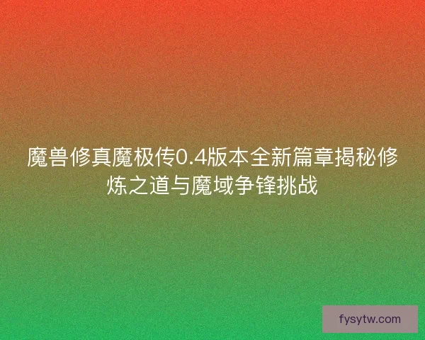 魔兽修真魔极传0.4版本全新篇章揭秘修炼之道与魔域争锋挑战