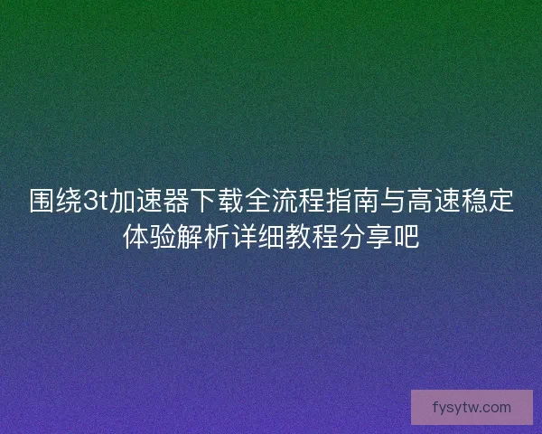 围绕3t加速器下载全流程指南与高速稳定体验解析详细教程分享吧