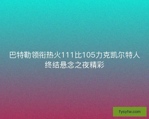 巴特勒领衔热火111比105力克凯尔特人终结悬念之夜精彩
