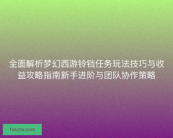 全面解析梦幻西游铃铛任务玩法技巧与收益攻略指南新手进阶与团队协作策略