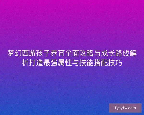 梦幻西游孩子养育全面攻略与成长路线解析打造最强属性与技能搭配技巧
