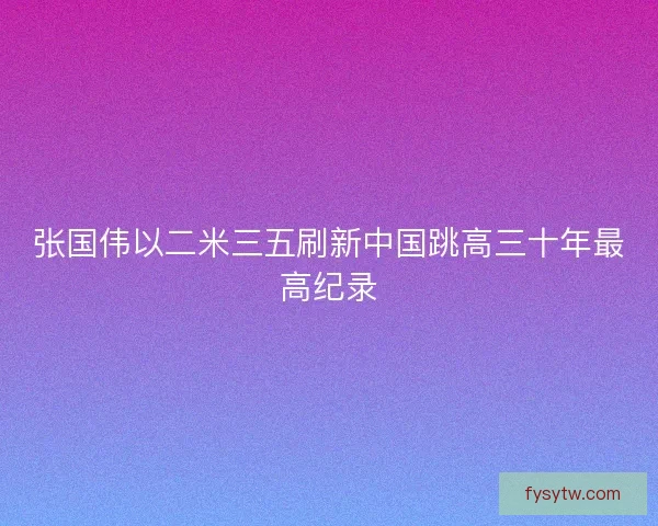 张国伟以二米三五刷新中国跳高三十年最高纪录