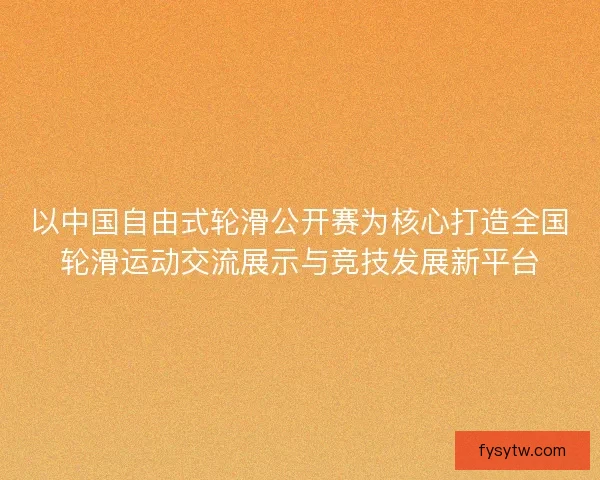 以中国自由式轮滑公开赛为核心打造全国轮滑运动交流展示与竞技发展新平台
