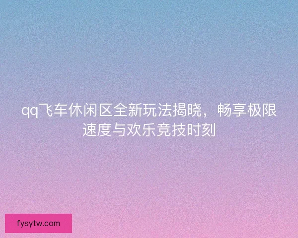 qq飞车休闲区全新玩法揭晓，畅享极限速度与欢乐竞技时刻