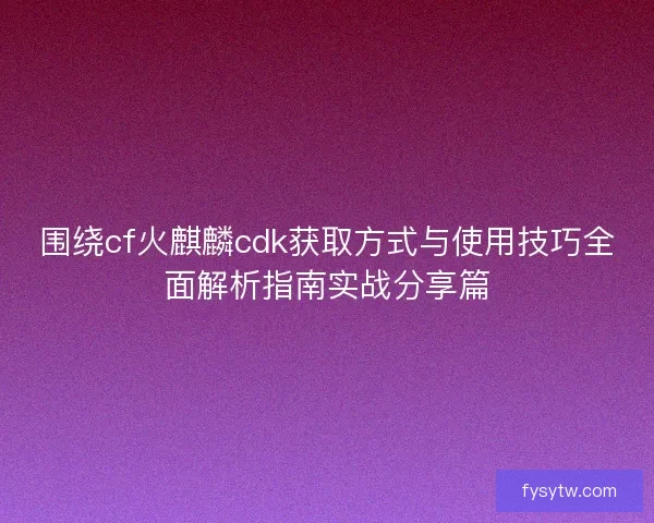 围绕cf火麒麟cdk获取方式与使用技巧全面解析指南实战分享篇