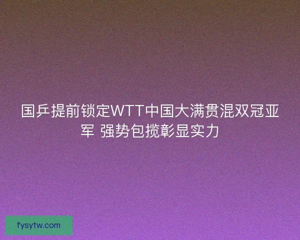 国乒提前锁定WTT中国大满贯混双冠亚军 强势包揽彰显实力