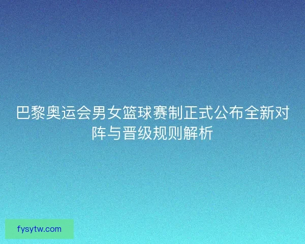 巴黎奥运会男女篮球赛制正式公布全新对阵与晋级规则解析