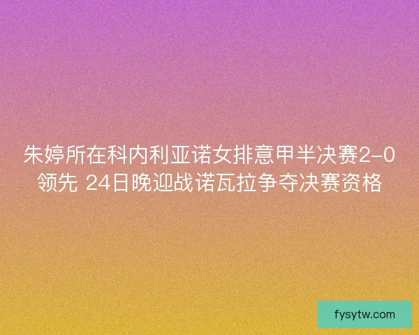 朱婷所在科内利亚诺女排意甲半决赛2-0领先 24日晚迎战诺瓦拉争夺决赛资格