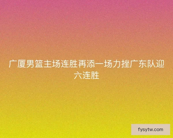 广厦男篮主场连胜再添一场力挫广东队迎六连胜