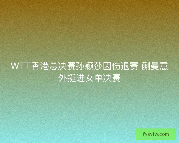 WTT香港总决赛孙颖莎因伤退赛 蒯曼意外挺进女单决赛