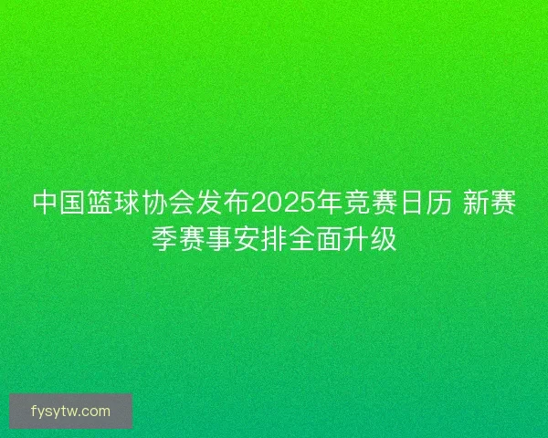 中国篮球协会发布2025年竞赛日历 新赛季赛事安排全面升级