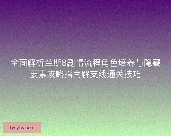 全面解析兰斯8剧情流程角色培养与隐藏要素攻略指南解支线通关技巧