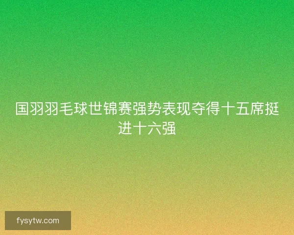 国羽羽毛球世锦赛强势表现夺得十五席挺进十六强