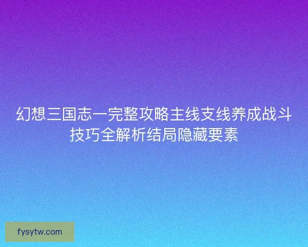 幻想三国志一完整攻略主线支线养成战斗技巧全解析结局隐藏要素