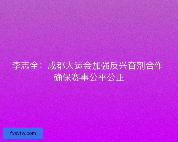 李志全：成都大运会加强反兴奋剂合作 确保赛事公平公正