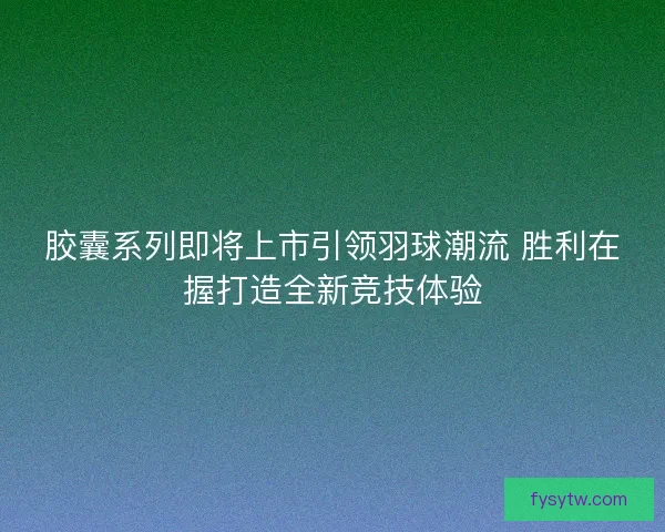 胶囊系列即将上市引领羽球潮流 胜利在握打造全新竞技体验