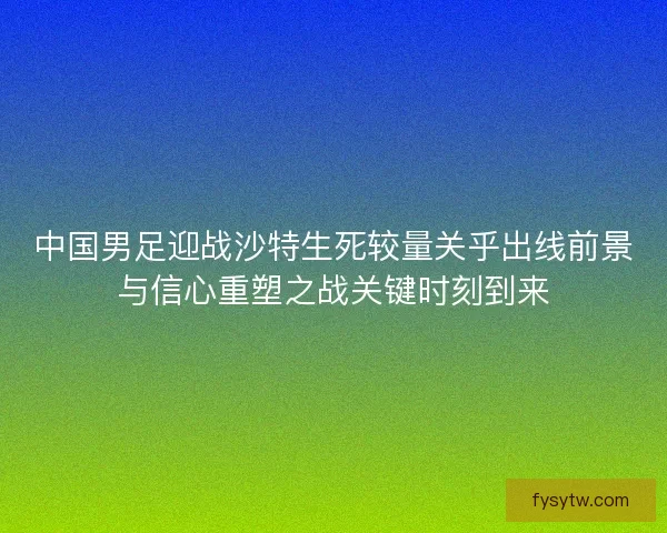 中国男足迎战沙特生死较量关乎出线前景与信心重塑之战关键时刻到来