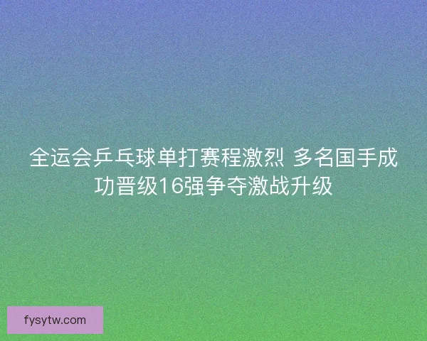 全运会乒乓球单打赛程激烈 多名国手成功晋级16强争夺激战升级