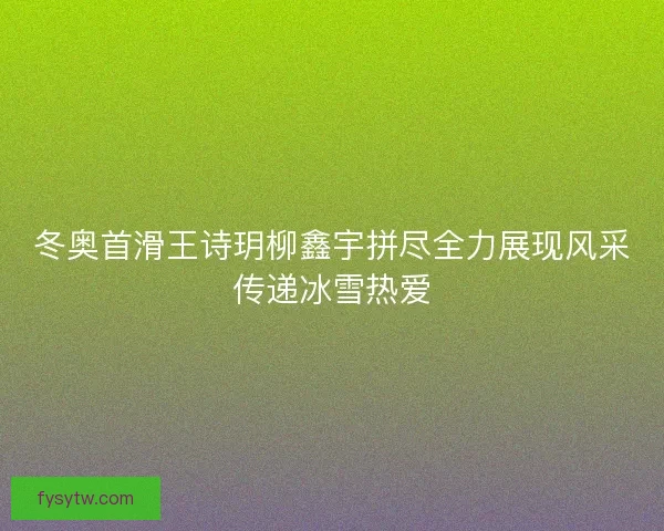 冬奥首滑王诗玥柳鑫宇拼尽全力展现风采传递冰雪热爱